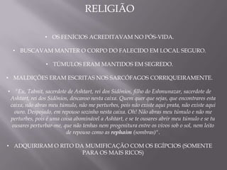 RELIGIÃO

                • OS FENÍCIOS ACREDITAVAM NO PÓS-VIDA.

  • BUSCAVAM MANTER O CORPO DO FALECIDO EM LOCAL SEGURO.

                • TÚMULOS ERAM MANTIDOS EM SEGREDO.

• MALDIÇÕES ERAM ESCRITAS NOS SARCÓFAGOS CORRIQUEIRAMENTE.

• "Eu, Tabnit, sacerdote de Ashtart, rei dos Sidônios, filho do Eshmunazar, sacerdote de
 Ashtart, rei dos Sidônios, descanso nesta caixa. Quem quer que sejas, que encontrares esta
 caixa, não abras meu túmulo, não me perturbes, pois não existe aqui prata, não existe aqui
   ouro. Despojado, em repouso sozinho nesta caixa. Oh! Não abras meu túmulo e não me
 perturbes, pois é uma coisa abominável a Ashtart, e se te ousares abrir meu túmulo e se tu
  ousares perturbar-me, que não tenhas nem progenitura entre os vivos sob o sol, nem leito
                          de repouso como as rephaim (sombras)".

• ADQUIRIRAM O RITO DA MUMIFICAÇÃO COM OS EGÍPCIOS (SOMENTE
                      PARA OS MAIS RICOS)
 