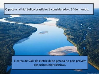 O potencial hidráulico brasileiro é considerado o 3° do mundo.




      E cerca de 93% da eletricidade gerada no país provém
                    das usinas hidrelétricas.
 