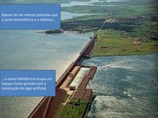 Apesar de ser menos poluente que
a usina termelétrica e a atômica...




...a usina hidrelétrica ocupa um
espaço muito grande com a
construção do lago artificial.
 