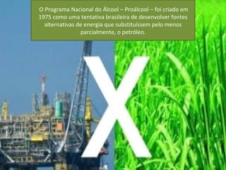 O Programa Nacional do Álcool – Proálcool – foi criado em
1975 como uma tentativa brasileira de desenvolver fontes
  alternativas de energia que substituíssem pelo menos
                parcialmente, o petróleo.
 