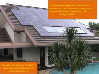 Essa fonte de energia mostra um futuro
                                   promissor no país, porém a tecnologia para
                                   uso dessa fonte encontra-se ainda em
                                              estágio inicial.




Seu uso mais comum, no Brasil, é
 para aquecimento de água em
      residências e hotéis.
 