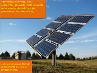 A tecnologia existente, ainda
rudimentar, aproveita muito pouco da
enorme quantidade de energia
proveniente dos raios solares,...




...além de ainda não dominar
perfeitamente a técnica de
armazenamento.
 