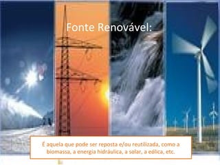 Fonte Renovável:




É aquela que pode ser reposta e/ou reutilizada, como a
  biomassa, a energia hidráulica, a solar, a eólica, etc.
 