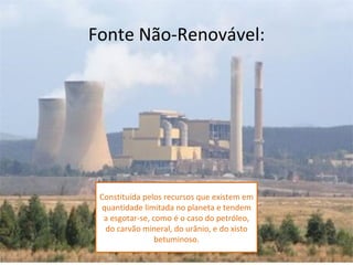 Fonte Não-Renovável:




 Constituída pelos recursos que existem em
  quantidade limitada no planeta e tendem
  a esgotar-se, como é o caso do petróleo,
   do carvão mineral, do urânio, e do xisto
                 betuminoso.
 