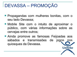 DEVASSA – PROMOÇÃO

   Propagandas com mulheres bonitas, com o
    seu lado Devassa;
   Mobile Site com o intuito de aproximar o
    público, com várias informações sobre as
    cervejas entre outros;
   Ainda promove as famosas Feijoadas aos
    sábados e transmissões de jogos nos
    quiosques da Devassa.
 