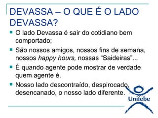 DEVASSA – O QUE É O LADO
DEVASSA?
   O lado Devassa é sair do cotidiano bem
    comportado;
   São nossos amigos, nossos fins de semana,
    nossos happy hours, nossas “Saideiras”...
   É quando agente pode mostrar de verdade
    quem agente é.
   Nosso lado descontraído, despirocado,
    desencanado, o nosso lado diferente.
 
