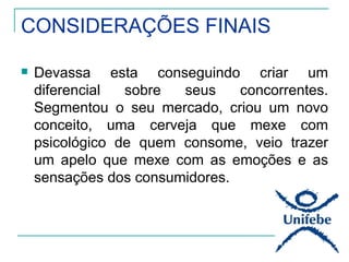 CONSIDERAÇÕES FINAIS

   Devassa esta conseguindo criar um
    diferencial  sobre  seus    concorrentes.
    Segmentou o seu mercado, criou um novo
    conceito, uma cerveja que mexe com
    psicológico de quem consome, veio trazer
    um apelo que mexe com as emoções e as
    sensações dos consumidores.
 
