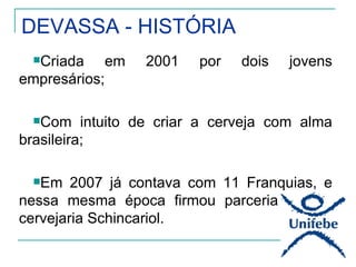 DEVASSA - HISTÓRIA
  Criada      em   2001   por   dois   jovens
empresários;

  Com    intuito de criar a cerveja com alma
brasileira;

  Em   2007 já contava com 11 Franquias, e
nessa mesma época firmou parceria com a
cervejaria Schincariol.
 