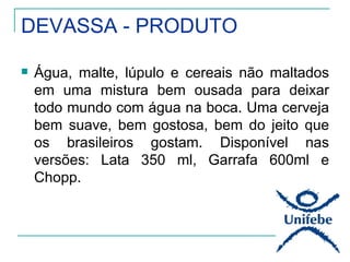 DEVASSA - PRODUTO

   Água, malte, lúpulo e cereais não maltados
    em uma mistura bem ousada para deixar
    todo mundo com água na boca. Uma cerveja
    bem suave, bem gostosa, bem do jeito que
    os brasileiros gostam. Disponível nas
    versões: Lata 350 ml, Garrafa 600ml e
    Chopp.
 