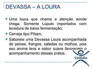 DEVASSA – A LOURA

   Uma loura que chama a atenção aonde
    chega. Somente Lúpulo importados com
    levedura de baixa fermentação;
   Cerveja tipo Pilsen;
   Saboreie uma Devassa Loura acompanhada
    de peixes, frangos, saladas ou molhos, pois
    seu aroma leve e sabor suave favorecem o
    acompanhamento desses pratos.
 
