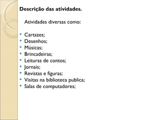 Descrição das atividades.

    Atividades diversas como:

   Cartazes;
   Desenhos;
   Músicas;
   Brincadeiras;
   Leituras de contos;
   Jornais;
   Revistas e figuras;
   Visitas na biblioteca publica;
   Salas de computadores;
 