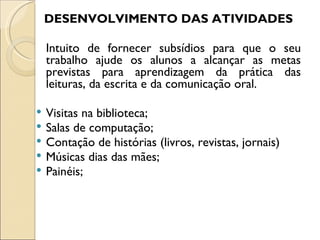 DESENVOLVIMENTO DAS ATIVIDADES

    Intuito de fornecer subsídios para que o seu
    trabalho ajude os alunos a alcançar as metas
    previstas para aprendizagem da prática das
    leituras, da escrita e da comunicação oral.

   Visitas na biblioteca;
   Salas de computação;
   Contação de histórias (livros, revistas, jornais)
   Músicas dias das mães;
   Painéis;
 