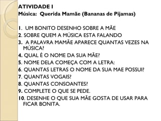ATIVIDADE I
Música: Querida Mamãe (Bananas de Pijamas)

1. UM BONITO DESENHO SOBRE A MÃE
2. SOBRE QUEM A MÚSICA ESTA FALANDO
3. A PALAVRA MAMÃE APARECE QUANTAS VEZES NA
   MÚSICA?
4. QUAL É O NOME DA SUA MÃE?
5. NOME DELA COMEÇA COM A LETRA:
6. QUANTAS LETRAS O NOME DA SUA MAE POSSUI?
7. QUANTAS VOGAIS?
8. QUANTAS CONSOANTES?
9. COMPLETE O QUE SE PEDE.
10. DESENHE O QUE SUA MÃE GOSTA DE USAR PARA
   FICAR BONITA.
 