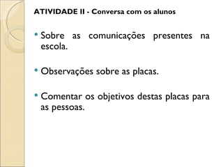 ATIVIDADE II - Conversa com os alunos


   Sobre as comunicações presentes na
    escola.

   Observações sobre as placas.

   Comentar os objetivos destas placas para
    as pessoas.
 