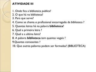 ATIVIDADE III

1. Onde fica a biblioteca publica?
2. O que há na biblioteca?
3. Para que serve?
4. Como se chama o profissional encarregado da biblioteca ?
5. Quantas letras há na palavra biblioteca?
6. Qual a primeira letra ?
7. Qual e a ultima letra?
8. A palavra biblioteca tem quantas vogais ?
9.Quantas consoantes ?
10. Que outras palavras podem ser formadas? (BIBLIOTECA)
 
