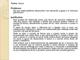 Tema: leitura

Problema:
  De que modo podemos desenvolver nos educando o gosto e o interesse
  pela leitura?

Justificativa:
   Esse projeto foi elaborado como uma forma de construir melhorias na
   vida dos alunos, mas também a família dos mesmos poderá infiltrar no
   mundo da leitura, descobrindo o prazer de ler, reler, escrever e contar o
   que leu.
   É papel da escola, fazer a diferença ter a ligação com o meio, ter
   compromisso, influenciar e deixar ser influenciada pela realidade onde está
   inserida e da qual ela faz parte.
   Pode se dizer é através da leitura que a criança sente o prazer de
   ler,querendo que todos lêem o que escrevem.Pois o mundo é bom, mas
   com a leitura e a escrita se torna ainda melhor.Assim devemos desperta
   no aluno o gosto de desenvolver a leitura e a escrita como fonte do
   prazer e sabedoria.
   Vale lembrar que o desenvolvimento da capacidade de ler e escrever não
   é um processo que se encerra quando o aluno domina o sistema de
   escrita, mas se prolonga por toda a vida,com a crescendo a possibilidade
   de participação nas práticas que envolvem a língua escrita e que se produz
   na sua competência de ler e produzir textos dos mais variados gêneros.
 