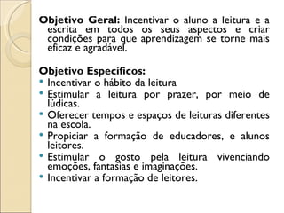 Objetivo Geral: Incentivar o aluno a leitura e a
 escrita em todos os seus aspectos e criar
 condições para que aprendizagem se torne mais
 eficaz e agradável.

Objetivo Específicos:
 Incentivar o hábito da leitura
 Estimular a leitura por prazer, por meio de
  lúdicas.
 Oferecer tempos e espaços de leituras diferentes
  na escola.
 Propiciar a formação de educadores, e alunos
  leitores.
 Estimular o gosto pela leitura vivenciando
  emoções, fantasias e imaginações.
 Incentivar a formação de leitores.
 