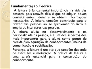 Fundamentação Teórica:
  A leitura é fundamental importância na vida das
 pessoas, pois através dela é que se adquiri novos
 conhecimentos, idéias e se obtem informações
 necessárias. A leitura também contribuiu para o
 prazer das pessoas ao se aproximar do livro e
 amplia os interesses das pessoas,
 A leitura ajuda no desenvolvimento e na
 personalidade da pessoa, e é um dos aspectos dos
 mais importantes para o aluno como ponto de
 partida para aquisição de conhecimentos, meios de
 comunicação e socialização.
 Portanto, a leitura é um ato que também depende
 de estímulos e motivação. A prática da leitura é
 uma tarefa essencial para a construção do
 conhecimento.
 