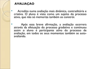 AVALIAÇÃO

      Acredito numa avaliação mais dinâmica, contraditória e
    criativa. O aluno é visto como um sujeito do processo
    ativo, que não só memoriza também os constrói.

         Após essa breve afirmação, a avaliação ocorrera
    através da efetuação do processo gradativo e continuou
    assim o aluno é participante ativo do processo de
    avaliação, em todos os seus momentos também se auto-
    avaliando.
 