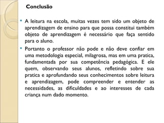 Conclusão

   A leitura na escola, muitas vezes tem sido um objeto de
    aprendizagem de ensino para que possa constitui também
    objeto de aprendizagem é necessário que faça sentido
    para o aluno.
   Portanto o professor não pode e não deve confiar em
    uma metodologia especial, milagrosa, mas em uma pratica,
    fundamentada por sua competência pedagógica. E ele
    quem, observando seus alunos, refletindo sobre sua
    pratica e aprofundando seus conhecimentos sobre leitura
    e aprendizagem, pode compreender e entender as
    necessidades, as dificuldades e ao interesses de cada
    criança num dado momento.
 