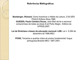 Referências Bibliográficas




 Bamberger, Richard. Como Incentivar o Hábito da Leitura. 2 Ed SÃO
                   PAULO Editora Ática,1986.
   GUEDES, Paulo Coimbra Souza, Jane Mari de ler e escrever
    compromisso de todas as áreas 8 ed Porto Alegre ; Editora da
                          UFRGS,2007.

Lei de Diretrizes e bases da educação nacional- LDB. Lei n 9.394 de
                       dezembro de 1996.MEC

   PCNS; Terceiros e quartos ciclos do ensino fundamental; língua
              portuguesa.Brasília MEC / SEF,2001.
 