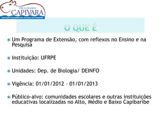    Um Programa de Extensão, com reflexos no Ensino e na
    Pesquisa

   Instituição: UFRPE

   Unidades: Dep. de Biologia/ DEINFO

   Vigência: 01/01/2012 – 01/01/2013

   Público-alvo: comunidades escolares e outras instituições
    educativas localizadas no Alto, Médio e Baixo Capibaribe
 