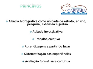    A bacia hidrográfica como unidade de estudo, ensino,
                 pesquisa, extensão e gestão

                       Atitude investigativa

                           Trabalho coletivo

                Aprendizagens a partir do lugar

               Sistematização das experiências

                Avaliação formativa e continua
 