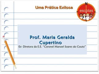Uma Prática Exitosa




        Prof. Maria Geralda
            Cupertino
Ex- Diretora da E.E. “Coronel Manoel Soares do Couto”
 