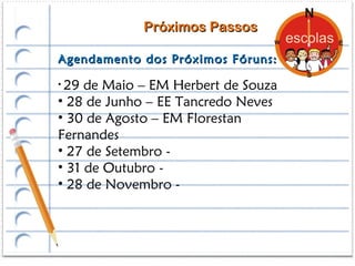 Próximos Passos

Agendamento dos Próximos Fóruns:

• 29 de Maio – EM Herbert de Souza
• 28 de Junho – EE Tancredo Neves
• 30 de Agosto – EM Florestan
Fernandes
• 27 de Setembro -
• 31 de Outubro -
• 28 de Novembro -
 