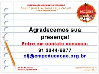 CONSPIRAÇÃO MINEIRA PELA EDUCAÇÃO
   Comitê para a Infância e a Juventude
                    Projeto Regional Norte




            Agradecemos sua
               presença!
    Entre em contato conosco:
           31 3344-6677
     cij@cmpeducacao.org.br

EE Ari da Franca                              cij@cmpeducacao.org.br
3/5/2012, quinta-feira                                 31 3344-6677
 