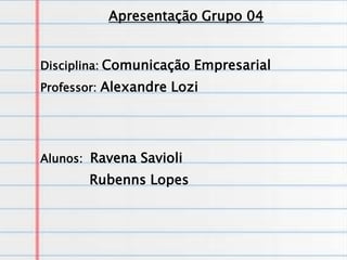 Apresentação Grupo 04


Disciplina: Comunicação Empresarial
Professor: Alexandre Lozi




Alunos: Ravena Savioli
       Rubenns Lopes
 