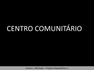 CENTRO COMUNITÁRIO



    Greice L. Machado – Projeto Arquitetônico 1
 