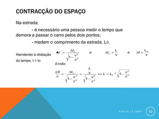 CONTRACÇÃO DO ESPAÇO
Na estrada:
       - é necessário uma pessoa medir o tempo que
demora a passar o carro pelos dois pontos;
          - medem o comprimento da estrada, L0.
                                    t0                              L                    L0
                         t                        e            t0            e      t
Atendendo à dilatação                    v2                         v                    v
                                1
do tempo, t > t0:                        c2
                        Então
                                                  L
                        L0          t0            v                         v2
                                                           L    L0 *    1
                        v            v2               v2                    c2
                                1             1
                                     c2               c2




                                                                        FÍSICA 12.ºANO        10
 