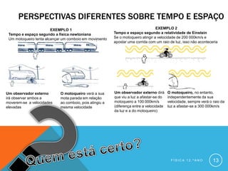 PERSPECTIVAS DIFERENTES SOBRE TEMPO E ESPAÇO
                        EXEMPLO 1                                                 EXEMPLO 2
 Tempo e espaço segundo a física newtoniana              Tempo e espaço segundo a relatividade de Einstein
 Um motoqueiro tenta alcançar um comboio em movimento    Se o motoqueiro atingir a velocidade de 200 000km/s e
                                                         apostar uma corrida com um raio de luz, isso não aconteceria




Um observador externo       O motoqueiro verá a sua      Um observador externo dirá      O motoqueiro, no entanto,
irá observar ambos a        mota parada em relação       que viu a luz a afastar-se do   independentemente da sua
moverem-se a velocidades    ao comboio, pois atingiu a   motoqueiro a 100 000km/s        velocidade, sempre verá o raio da
elevadas                    mesma velocidade             (diferença entre a velocidade   luz a afastar-se a 300 000km/s
                                                         da luz e a do motoqueiro)




                                                                                          FÍSICA 12.ºANO           13
 