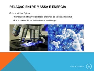 RELAÇÃO ENTRE MASSA E ENERGIA
Corpos microscópicos:
   - Conseguem atingir velocidades próximas da velocidade da luz
   - A sua massa é toda transformada em energia.




                                                              FÍSICA 12.ºANO   16
 