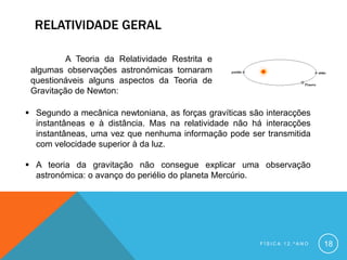 RELATIVIDADE GERAL

          A Teoria da Relatividade Restrita e
 algumas observações astronómicas tornaram
 questionáveis alguns aspectos da Teoria de
 Gravitação de Newton:

 Segundo a mecânica newtoniana, as forças gravíticas são interacções
  instantâneas e à distância. Mas na relatividade não há interacções
  instantâneas, uma vez que nenhuma informação pode ser transmitida
  com velocidade superior à da luz.

 A teoria da gravitação não consegue explicar uma observação
  astronómica: o avanço do periélio do planeta Mercúrio.




                                                        FÍSICA 12.ºANO   18
 