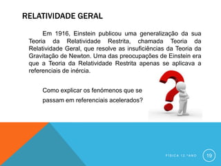 RELATIVIDADE GERAL
      Em 1916, Einstein publicou uma generalização da sua
 Teoria da Relatividade Restrita, chamada Teoria da
 Relatividade Geral, que resolve as insuficiências da Teoria da
 Gravitação de Newton. Uma das preocupações de Einstein era
 que a Teoria da Relatividade Restrita apenas se aplicava a
 referenciais de inércia.


     Como explicar os fenómenos que se
     passam em referenciais acelerados?




                                                  FÍSICA 12.ºANO   19
 