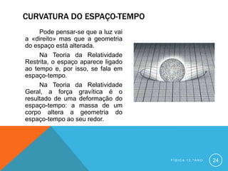 CURVATURA DO ESPAÇO-TEMPO
     Pode pensar-se que a luz vai
a «direito» mas que a geometria
do espaço está alterada.
     Na Teoria da Relatividade
Restrita, o espaço aparece ligado
ao tempo e, por isso, se fala em
espaço-tempo.
     Na Teoria da Relatividade
Geral, a força gravítica é o
resultado de uma deformação do
espaço-tempo: a massa de um
corpo altera a geometria do
espaço-tempo ao seu redor.




                                    FÍSICA 12.ºANO   24
 