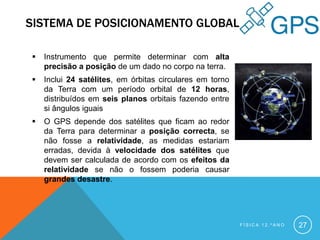SISTEMA DE POSICIONAMENTO GLOBAL

   Instrumento que permite determinar com alta
    precisão a posição de um dado no corpo na terra.
   Inclui 24 satélites, em órbitas circulares em torno
    da Terra com um período orbital de 12 horas,
    distribuídos em seis planos orbitais fazendo entre
    si ângulos iguais
   O GPS depende dos satélites que ficam ao redor
    da Terra para determinar a posição correcta, se
    não fosse a relatividade, as medidas estariam
    erradas, devida à velocidade dos satélites que
    devem ser calculada de acordo com os efeitos da
    relatividade se não o fossem poderia causar
    grandes desastre.




                                                          FÍSICA 12.ºANO   27
 