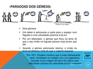 «PARADOXO DOS GÉMEOS»



                                          O foguete varia de velocidade
                                              durante a sua viagem!


       Dois gémeos
       Um deles é astronauta e parte para o espaço num
        foguete a uma velocidade próxima à da luz
       Por um telescópio, o gémeo que ficou na terra vê
        que o seu irmão no foguete parece mais jovem que
        ele
       Quando o gémeo astronauta retorna, o irmão na
        terra envelheceu mais do que o viajante espacial
           “Em 1911, Einstein mostrou que o mais interessante
              seria considerar um relógio vivo, um organismo,
               lançado numa viagem de ida e de volta a uma
             velocidade próxima da velocidade da luz”Í S I C A 1 2 . º A N O
                                                       P. CRAWFORD
                                                    F                          28
 