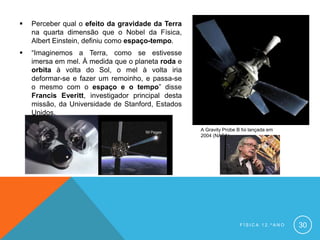    Perceber qual o efeito da gravidade da Terra
    na quarta dimensão que o Nobel da Física,
    Albert Einstein, definiu como espaço-tempo.
   “Imaginemos a Terra, como se estivesse
    imersa em mel. À medida que o planeta roda e
    orbita à volta do Sol, o mel à volta iria
    deformar-se e fazer um remoinho, e passa-se
    o mesmo com o espaço e o tempo” disse
    Francis Everitt, investigador principal desta
    missão, da Universidade de Stanford, Estados
    Unidos.

                                                    A Gravity Probe B foi lançada em
                                                    2004 (NASA)




                                                                     FÍSICA 12.ºANO    30
 