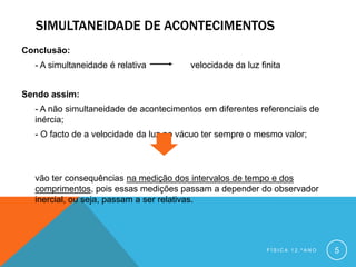 SIMULTANEIDADE DE ACONTECIMENTOS
Conclusão:
  - A simultaneidade é relativa         velocidade da luz finita


Sendo assim:
  - A não simultaneidade de acontecimentos em diferentes referenciais de
  inércia;
  - O facto de a velocidade da luz no vácuo ter sempre o mesmo valor;



  vão ter consequências na medição dos intervalos de tempo e dos
  comprimentos, pois essas medições passam a depender do observador
  inercial, ou seja, passam a ser relativas.




                                                            FÍSICA 12.ºANO   5
 