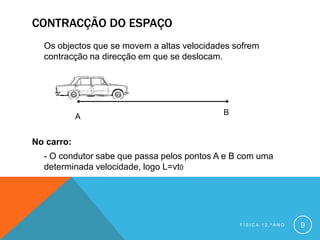 CONTRACÇÃO DO ESPAÇO
  Os objectos que se movem a altas velocidades sofrem
  contracção na direcção em que se deslocam.




                                            B
            A


No carro:
  - O condutor sabe que passa pelos pontos A e B com uma
  determinada velocidade, logo L=vt0




                                                FÍSICA 12.ºANO   9
 