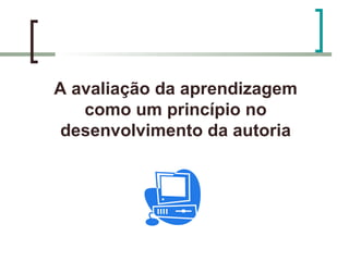 A avaliação da aprendizagem
   como um princípio no
 desenvolvimento da autoria
 