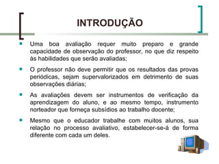 INTRODUÇÃO
   Uma boa avaliação requer muito preparo e grande
    capacidade de observação do professor, no que diz respeito
    às habilidades que serão avaliadas;
   O professor não deve permitir que os resultados das provas
    periódicas, sejam supervalorizados em detrimento de suas
    observações diárias;
   As avaliações devem ser instrumentos de verificação da
    aprendizagem do aluno, e ao mesmo tempo, instrumento
    norteador que forneça subsídios ao trabalho docente;
   Mesmo que o educador trabalhe com muitos alunos, sua
    relação no processo avaliativo, estabelecer-se-á de forma
    diferente com cada um deles.
 