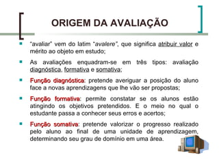 ORIGEM DA AVALIAÇÃO
   “avaliar” vem do latim “avalere”, que significa atribuir valor e
    mérito ao objeto em estudo;
   As avaliações enquadram-se em três tipos: avaliação
    diagnóstica, formativa e somativa;
   Função diagnóstica: pretende averiguar a posição do aluno
             diagnóstica
    face a novas aprendizagens que lhe vão ser propostas;
   Função formativa: permite constatar se os alunos estão
             formativa
    atingindo os objetivos pretendidos. E o meio no qual o
    estudante passa a conhecer seus erros e acertos;
   Função somativa: pretende valorizar o progresso realizado
            somativa
    pelo aluno ao final de uma unidade de aprendizagem,
    determinando seu grau de domínio em uma área.
 