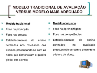 MODELO TRADICIONAL DE AVALIAÇÃO
          VERSUS MODELO MAIS ADEQUADO

   Modelo tradicional                    Modelo adequado

   Foco na promoção;                     Foco na aprendizagem;

   Foco nas provas;                      Foco nas competências;

   Estabelecimentos     de   ensino      Estabelecimentos     de     ensino
    centrados nos resultados dos           centrados       na        qualidade
    exames preocupando-se com as           preocupando-se com o presente e
    notas que demonstram o quadro          o futuro do aluno;
    global dos alunos;
 