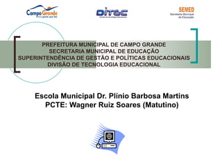 PREFEITURA MUNICIPAL DE CAMPO GRANDE
         SECRETARIA MUNICIPAL DE EDUCAÇÃO
SUPERINTENDÊNCIA DE GESTÃO E POLÍTICAS EDUCACIONAIS
        DIVISÃO DE TECNOLOGIA EDUCACIONAL




    Escola Municipal Dr. Plínio Barbosa Martins
      PCTE: Wagner Ruiz Soares (Matutino)
 