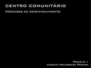 CENTRO COMUNITÁRIO
PROCESSO DE DESENVOLVIMENTO




                                  Projeto 1
                    Leonam Holosback Pereira
 
