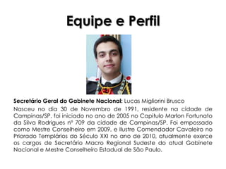 Equipe e Perfil




Secretário Geral do Gabinete Nacional: Lucas Migliorini Brusco
Nasceu no dia 30 de Novembro de 1991, residente na cidade de
Campinas/SP, foi iniciado no ano de 2005 no Capitulo Marlon Fortunato
da Silva Rodrigues nº 709 da cidade de Campinas/SP. Foi empossado
como Mestre Conselheiro em 2009, e Ilustre Comendador Cavaleiro no
Priorado Templários do Século XXI no ano de 2010, atualmente exerce
os cargos de Secretário Macro Regional Sudeste do atual Gabinete
Nacional e Mestre Conselheiro Estadual de São Paulo.
 